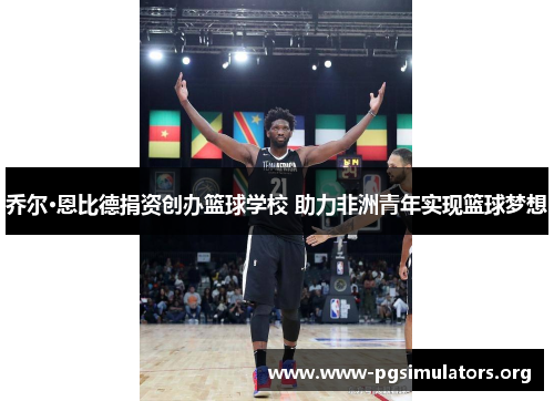 乔尔·恩比德捐资创办篮球学校 助力非洲青年实现篮球梦想 乔尔·恩比德捐资创办篮球学校 助力非洲青年实现篮球梦想