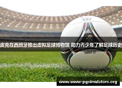 皮克在西班牙推出虚拟足球博物馆 助力青少年了解足球历史 皮克在西班牙推出虚拟足球博物馆 助力青少年了解足球历史