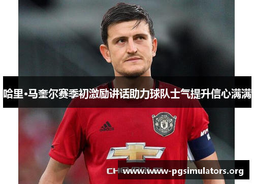 哈里·马奎尔赛季初激励讲话助力球队士气提升信心满满 哈里·马奎尔赛季初激励讲话助力球队士气提升信心满满