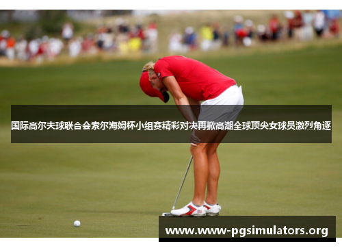 国际高尔夫球联合会索尔海姆杯小组赛精彩对决再掀高潮全球顶尖女球员激烈角逐 国际高尔夫球联合会索尔海姆杯小组赛精彩对决再掀高潮全球顶尖女球员激烈角逐