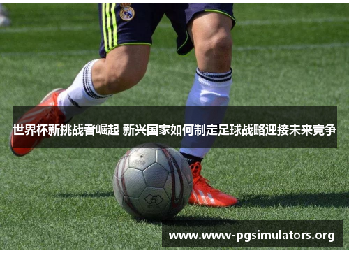 世界杯新挑战者崛起 新兴国家如何制定足球战略迎接未来竞争 世界杯新挑战者崛起 新兴国家如何制定足球战略迎接未来竞争