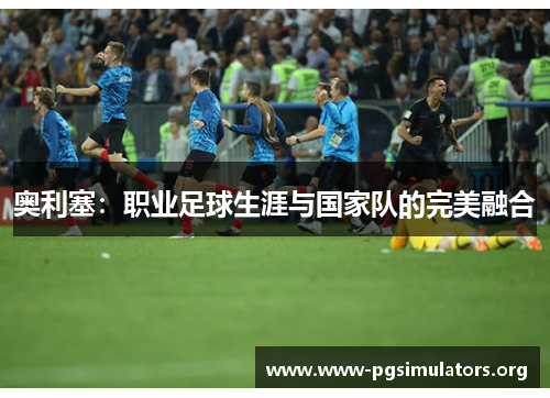奥利塞:职业足球生涯与国家队的完美融合 奥利塞:职业足球生涯与国家队的完美融合
