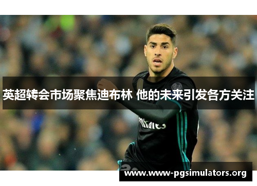 英超转会市场聚焦迪布林 他的未来引发各方关注 英超转会市场聚焦迪布林 他的未来引发各方关注