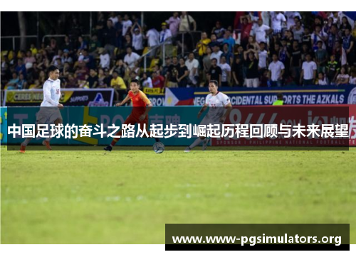 中国足球的奋斗之路从起步到崛起历程回顾与未来展望 中国足球的奋斗之路从起步到崛起历程回顾与未来展望