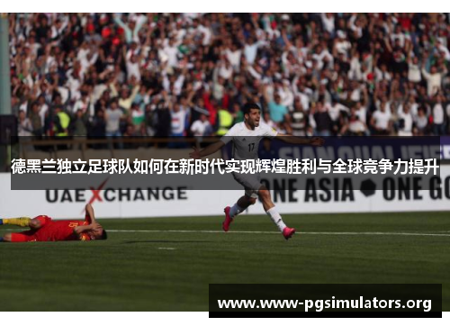 德黑兰独立足球队如何在新时代实现辉煌胜利与全球竞争力提升 德黑兰独立足球队如何在新时代实现辉煌胜利与全球竞争力提升