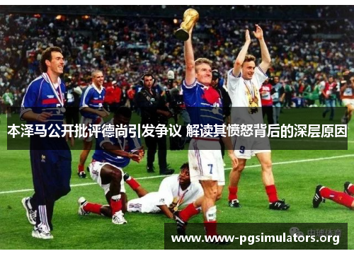 本泽马公开批评德尚引发争议 解读其愤怒背后的深层原因 本泽马公开批评德尚引发争议 解读其愤怒背后的深层原因