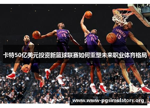 卡特50亿美元投资新篮球联赛如何重塑未来职业体育格局 卡特50亿美元投资新篮球联赛如何重塑未来职业体育格局