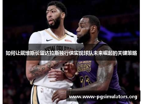如何让戴维斯长留达拉斯独行侠实现球队未来崛起的关键策略 如何让戴维斯长留达拉斯独行侠实现球队未来崛起的关键策略