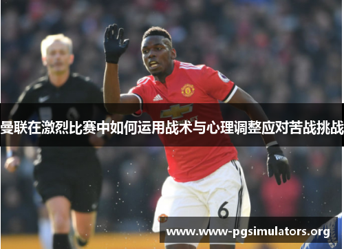 曼联在激烈比赛中如何运用战术与心理调整应对苦战挑战