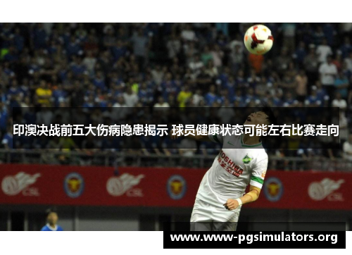 印澳决战前五大伤病隐患揭示 球员健康状态可能左右比赛走向 印澳决战前五大伤病隐患揭示 球员健康状态可能左右比赛走向