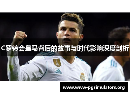 C罗转会皇马背后的故事与时代影响深度剖析 C罗转会皇马背后的故事与时代影响深度剖析