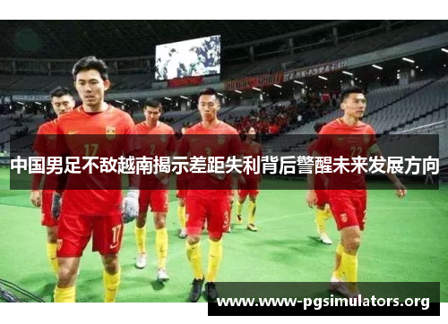 中国男足不敌越南揭示差距失利背后警醒未来发展方向 中国男足不敌越南揭示差距失利背后警醒未来发展方向
